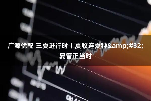 广源优配 三夏进行时丨夏收连夏种&#32;夏管正当时