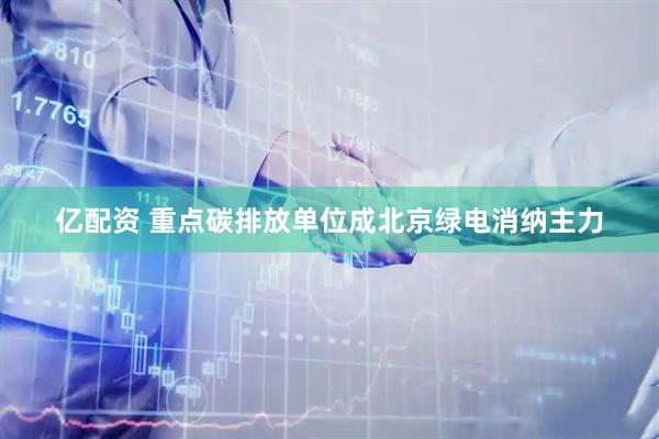 亿配资 重点碳排放单位成北京绿电消纳主力