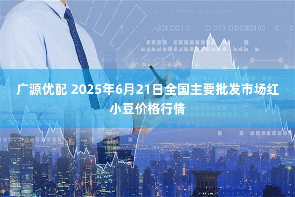 广源优配 2025年6月21日全国主要批发市场红小豆价格行情