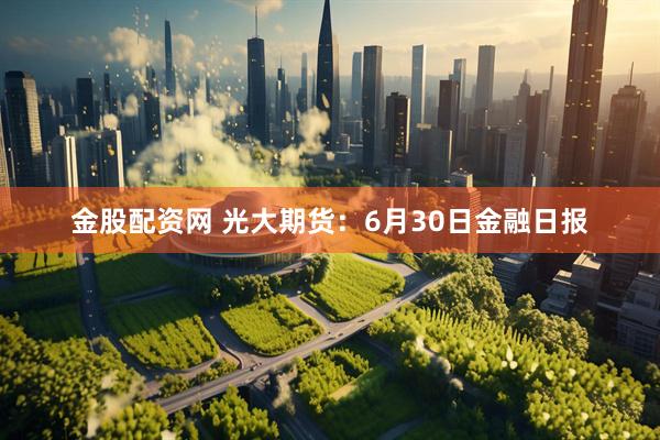 金股配资网 光大期货：6月30日金融日报