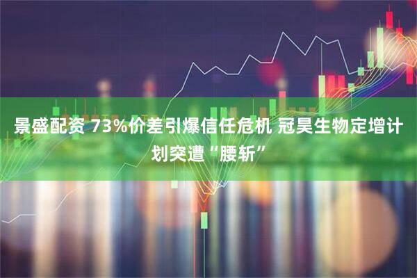 景盛配资 73%价差引爆信任危机 冠昊生物定增计划突遭“腰斩”