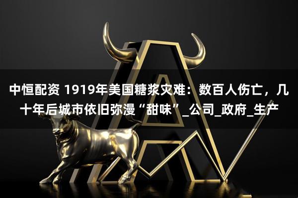 中恒配资 1919年美国糖浆灾难：数百人伤亡，几十年后城市依旧弥漫“甜味”_公司_政府_生产