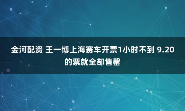 金河配资 王一博上海赛车开票1小时不到 9.20的票就全部售罄