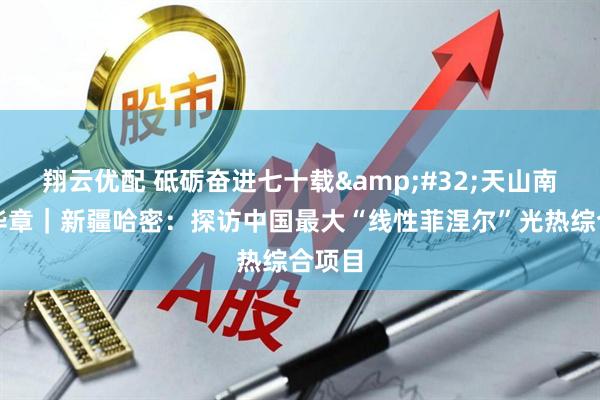 翔云优配 砥砺奋进七十载&#32;天山南北谱华章｜新疆哈密：探访中国最大“线性菲涅尔”光热综合项目