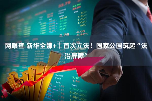 网眼查 新华全媒+｜首次立法！国家公园筑起“法治屏障”