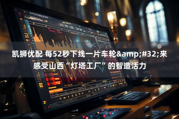 凯狮优配 每52秒下线一片车轮&#32;来感受山西“灯塔工厂”的智造活力