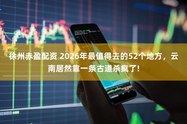 徐州赤盈配资 2026年最值得去的52个地方，云南居然靠一条古道杀疯了!