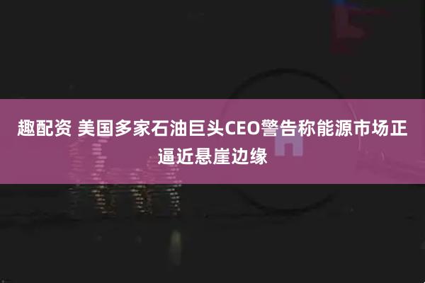 趣配资 美国多家石油巨头CEO警告称能源市场正逼近悬崖边缘