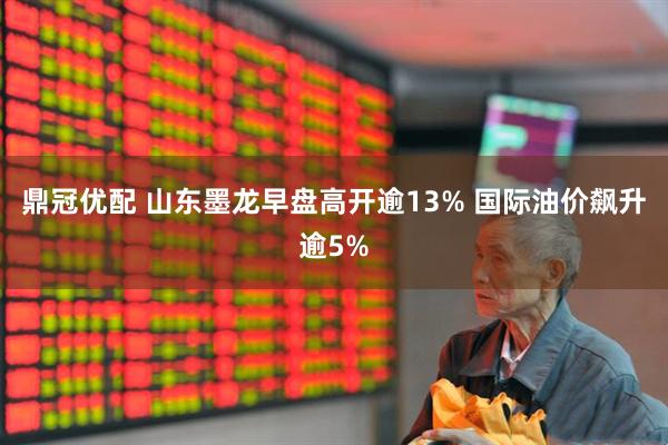 鼎冠优配 山东墨龙早盘高开逾13% 国际油价飙升逾5%